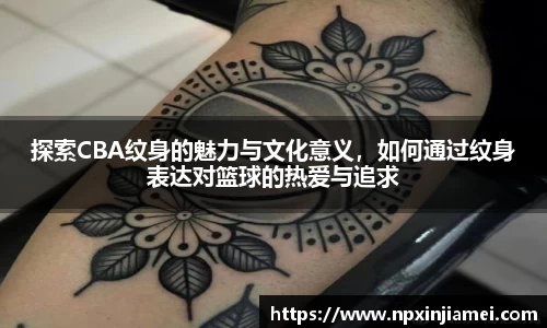 探索CBA纹身的魅力与文化意义,如何通过纹身表达对篮球的热爱与追求